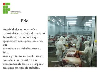 Frio
As atividades ou operações
executadas no interior de câmaras
frigoríficas, ou em locais que
apresentem condições similares,
que
exponham os trabalhadores ao
frio,
sem a proteção adequada, serão
consideradas insalubres em
decorrência de laudo de inspeção
realizada no local de trabalho.
 