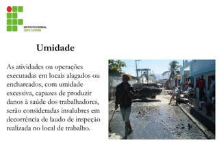 Umidade
As atividades ou operações
executadas em locais alagados ou
encharcados, com umidade
excessiva, capazes de produzir
danos à saúde dos trabalhadores,
serão consideradas insalubres em
decorrência de laudo de inspeção
realizada no local de trabalho.
 