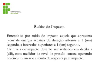 Ruídos de Impacto
Entende-se por ruído de impacto aquele que apresenta
picos de energia acústica de duração inferior a 1 (um)
segundo, a intervalos superiores a 1 (um) segundo.
Os níveis de impacto deverão ser avaliados em decibéis
(dB), com medidor de nível de pressão sonora operando
no circuito linear e circuito de resposta para impacto.
 