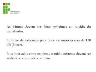 As leituras devem ser feitas próximas ao ouvido do
trabalhador.
O limite de tolerância para ruído de impacto será de 130
dB (linear).
Nos intervalos entre os picos, o ruído existente deverá ser
avaliado como ruído contínuo.
 