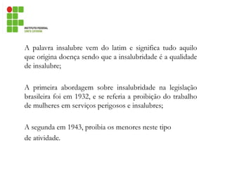 A palavra insalubre vem do latim e significa tudo aquilo
que origina doença sendo que a insalubridade é a qualidade
de insalubre;
A primeira abordagem sobre insalubridade na legislação
brasileira foi em 1932, e se referia a proibição do trabalho
de mulheres em serviços perigosos e insalubres;
A segunda em 1943, proibia os menores neste tipo
de atividade.
 