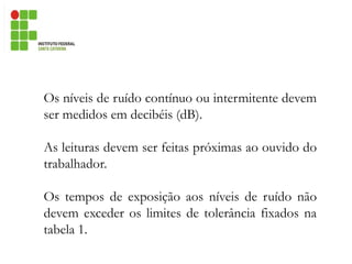 Os níveis de ruído contínuo ou intermitente devem
ser medidos em decibéis (dB).
As leituras devem ser feitas próximas ao ouvido do
trabalhador.
Os tempos de exposição aos níveis de ruído não
devem exceder os limites de tolerância fixados na
tabela 1.
 