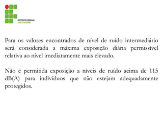 Para os valores encontrados de nível de ruído intermediário
será considerada a máxima exposição diária permissível
relativa ao nível imediatamente mais elevado.
Não é permitida exposição a níveis de ruído acima de 115
dB(A) para indivíduos que não estejam adequadamente
protegidos.
 