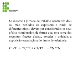 Se durante a jornada de trabalho ocorrerem dois
ou mais períodos de exposição a ruído de
diferentes níveis, devem ser considerados os seus
efeitos combinados, de forma que, se a soma das
seguintes frações abaixo, exceder a unidade, a
exposição estará acima do limite de tolerância.
C1/T1 + C2/T2 + C3/T3 ... + CN/TN
 