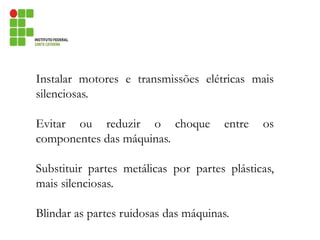 Instalar motores e transmissões elétricas mais
silenciosas.
Evitar ou reduzir o choque entre os
componentes das máquinas.
Substituir partes metálicas por partes plásticas,
mais silenciosas.
Blindar as partes ruidosas das máquinas.
 