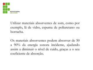 Utilizar materiais absorventes de som, como por
exemplo, lã de vidro, espuma de poliuretano ou
borracha.
Os materiais absorventes podem absorver de 50
a 90% da energia sonora incidente, ajudando
assim a diminuir o nível de ruído, graças a o seu
coeficiente de absorção.
 