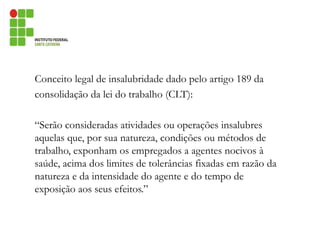 Conceito legal de insalubridade dado pelo artigo 189 da
consolidação da lei do trabalho (CLT):
“Serão consideradas atividades ou operações insalubres
aquelas que, por sua natureza, condições ou métodos de
trabalho, exponham os empregados a agentes nocivos à
saúde, acima dos limites de tolerâncias fixadas em razão da
natureza e da intensidade do agente e do tempo de
exposição aos seus efeitos.”
 