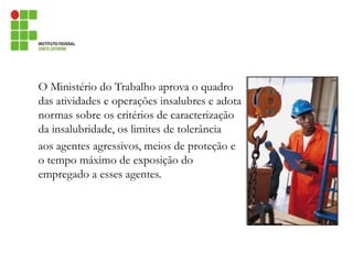 O Ministério do Trabalho aprova o quadro
das atividades e operações insalubres e adota
normas sobre os critérios de caracterização
da insalubridade, os limites de tolerância
aos agentes agressivos, meios de proteção e
o tempo máximo de exposição do
empregado a esses agentes.
 
