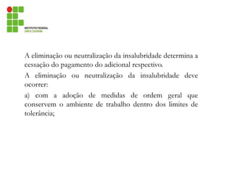 A eliminação ou neutralização da insalubridade determina a
cessação do pagamento do adicional respectivo.
A eliminação ou neutralização da insalubridade deve
ocorrer:
a) com a adoção de medidas de ordem geral que
conservem o ambiente de trabalho dentro dos limites de
tolerância;
 