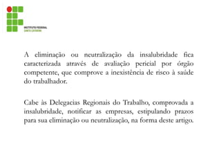 A eliminação ou neutralização da insalubridade fica
caracterizada através de avaliação pericial por órgão
competente, que comprove a inexistência de risco à saúde
do trabalhador.
Cabe às Delegacias Regionais do Trabalho, comprovada a
insalubridade, notificar as empresas, estipulando prazos
para sua eliminação ou neutralização, na forma deste artigo.
 
