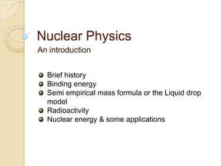 Nuclear Physics
An introduction


  Brief history
  Binding energy
  Semi empirical mass formula or the Liquid drop
  model
  Radioactivity
  Nuclear energy & some applications
 