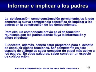 Informar e implicar a los padres La  colaboración, como construcción permanente, es la que enmarca la nueva competencia específica de implicar a los padres en la construcción de los conocimientos.  Para ello, un componente previo es el de fomentar reuniones con los padres donde fluya la información y aflore el debate.  El docente, además, deberá estar preparado para el desafío de conducir dichas reuniones. Ser competente en este espacio de diálogo es saber conceder un papel más activo a los padres.  En otras palabras, saber construir un espacio de colaboración. 