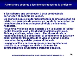 Afrontar los deberes y los dilemas éticos de la profesión Y los saberes que pertenecen a esta competencia pertenecen al dominio de la ética.  En el análisis que el autor nos presenta de una sociedad en crisis, con ausencia de valores, en dónde la concreción de competencias éticas es imprescindible o éticamente necesario. Prevenir la violencia en la escuela y en la ciudad, la luchar contra los prejuicios y las discriminaciones sexuales, étnicas y sociales; saber desarrollar el sentido de la responsabilidad, la solidaridad, el sentimiento de justicia y saber gestionar las reglas de la vida en común son las competencias que debe poseer el docente. La negociación y la comunicación son competencias básicas para  navegar en el día a día entre las contradicciones de nuestros sistemas sociales. 