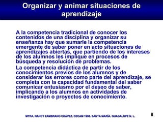 Organizar y animar situaciones de aprendizaje A la competencia tradicional de conocer los contenidos de una disciplina y organizar su enseñanza hay que sumarle la competencia emergente de saber poner en acto situaciones de aprendizajes abiertas, que partiendo de los intereses de los alumnos les implique en procesos de búsqueda y resolución de problemas. La competencia didáctica de partir de los conocimientos previos de los alumnos y de considerar los errores como parte del aprendizaje, se completa con la capacidad fundamental del saber comunicar entusiasmo por el deseo de saber, implicando a los alumnos en actividades de investigación o proyectos de conocimiento.  