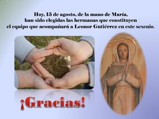 Hoy, 15 de agosto, de la mano de María,
        han sido elegidas las hermanas que constituyen
el equipo que acompañará a Leonor Gutiérrez en este sexenio.
 