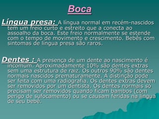 Boca
Língua presa: A língua normal em recém-nascidos
tem um freio curto e estreito que a conecta ao
assoalho da boca. Este freio normalmente se estende
com o tempo de movimento e crescimento. Bebês com
sintomas de língua presa são raros.
Dentes : A presença de um dente ao nascimento é
incomum. Aproximadamente 10% são dentes extras
sem uma estrutura de raiz. Os outros 90% são dentes
normais nascidos prematuramente. A distinção pode
ser feita com uma radiografia. Os dentes extras devem
ser removidos por um dentista. Os dentes normais só
precisam ser removidos quando ficam bambos (com
perigo de sufocamento) ou se causam feridas na língua
de seu bebê.
 