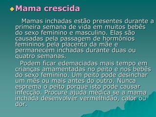 Mama crescida
Mamas inchadas estão presentes durante a
primeira semana de vida em muitos bebês
do sexo feminino e masculino. Elas são
causadas pela passagem de hormônios
femininos pela placenta da mãe e
permanecem inchadas durante duas ou
quatro semanas.
Podem ficar edemaciadas mais tempo em
crianças amamentadas no peito e nos bebês
do sexo feminino. Um peito pode desinchar
um mês ou mais antes do outro. Nunca
esprema o peito porque isto pode causar
infecção. Procure ajuda médica se a mama
inchada desenvolver vermelhidão, calor ou
dor.
 