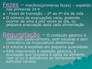 Fezes – mecônio(primeiras fezes) – expelido
nas primeiras 24 h
 - Fezes de transição – 2º ao 4º dia de vida
 O número de evacuações varia, podendo
ocorrer de uma á oito vezes ao dia, ou
pequena evacuação após cada alimentação
Regurgitação – O conteúdo gástrico é
eliminado passivamente, sem náuseas e sem
contratura da musculatura abdominal
 O volume é expelido em pequena quantidade
 Está relacionado á repleção gástrica, á
eructação que favorece a saída do alimento
com ar ou a deficiência de fechamento do
esfíncter cárdica
 