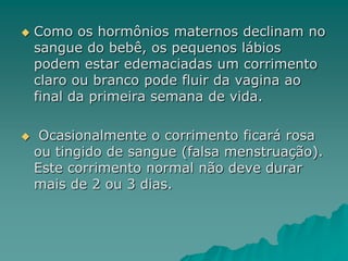  Como os hormônios maternos declinam no
sangue do bebê, os pequenos lábios
podem estar edemaciadas um corrimento
claro ou branco pode fluir da vagina ao
final da primeira semana de vida.
 Ocasionalmente o corrimento ficará rosa
ou tingido de sangue (falsa menstruação).
Este corrimento normal não deve durar
mais de 2 ou 3 dias.
 