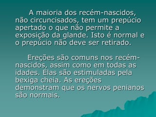 A maioria dos recém-nascidos,
não circuncisados, tem um prepúcio
apertado o que não permite a
exposição da glande. Isto é normal e
o prepúcio não deve ser retirado.
Ereções são comuns nos recém-
nascidos, assim como em todas as
idades. Elas são estimuladas pela
bexiga cheia. As ereções
demonstram que os nervos penianos
são normais.
 