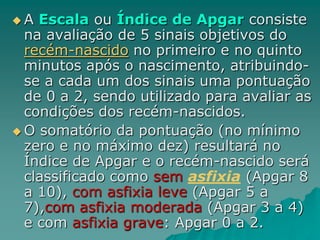  A Escala ou Índice de Apgar consiste
na avaliação de 5 sinais objetivos do
recém-nascido no primeiro e no quinto
minutos após o nascimento, atribuindo-
se a cada um dos sinais uma pontuação
de 0 a 2, sendo utilizado para avaliar as
condições dos recém-nascidos.
 O somatório da pontuação (no mínimo
zero e no máximo dez) resultará no
Índice de Apgar e o recém-nascido será
classificado como sem asfixia (Apgar 8
a 10), com asfixia leve (Apgar 5 a
7),com asfixia moderada (Apgar 3 a 4)
e com asfixia grave: Apgar 0 a 2.
 