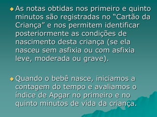  As notas obtidas nos primeiro e quinto
minutos são registradas no “Cartão da
Criança” e nos permitem identificar
posteriormente as condições de
nascimento desta criança (se ela
nasceu sem asfixia ou com asfixia
leve, moderada ou grave).
 Quando o bebê nasce, iniciamos a
contagem do tempo e avaliamos o
índice de Apgar no primeiro e no
quinto minutos de vida da criança.
 