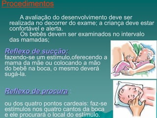 Procedimentos
A avaliação do desenvolvimento deve ser
realizada no decorrer do exame; a criança deve estar
confortável e alerta.
Os bebês devem ser examinados no intervalo
das mamadas;
Reflexo de sucção:
fazendo-se um estímulo,oferecendo a
mama da mãe ou colocando a mão
do bebê na boca, o mesmo deverá
sugá-la.
Reflexo de procura :
ou dos quatro pontos cardeais: faz-se
estímulos nos quatro cantos da boca
e ele procurará o local do estímulo.
 