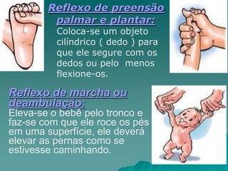 Reflexo de preensão
palmar e plantar:
Coloca-se um objeto
cilíndrico ( dedo ) para
que ele segure com os
dedos ou pelo menos
flexione-os.
Reflexo de marcha ou
deambulação:
Eleva-se o bebê pelo tronco e
faz-se com que ele roce os pés
em uma superfície, ele deverá
elevar as pernas como se
estivesse caminhando.
 