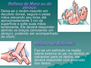 Reflexo de Moro ou do
abraço:
Deixa-se o recém-nascido em
decúbito dorsal, segure-o pelas
mãos elevando seu tórax até
aproximadamente 3 cm da
superfície e solte suas mãos
lentamente. Ele deverá responder
abrindo os braços (simulando um
abraço), podendo ser acompanhado
de choro.
Reflexo de Babinski:
Faz-se um estímulo na região
lateral externa do pé, no sentido do
calcanhar para os dedos, ele
deverá responder com extensão
dos dedos.
 