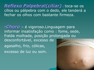 Reflexo Palpebral(ciliar) : toca-se os
cílios ou pálpebra com o dedo, ele tenderá a
fechar os olhos com bastante firmeza.
-Choro – é vigoroso.Linguagem para
informar insatisfação como : fome, sede,
fralda molhada, posição prolongada ou
desconfortável, excesso de
agasalho, frio, cólicas,
excesso de luz ou som.
 