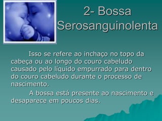 2- Bossa
Serosanguinolenta
Isso se refere ao inchaço no topo da
cabeça ou ao longo do couro cabeludo
causado pelo líquido empurrado para dentro
do couro cabeludo durante o processo de
nascimento.
A bossa está presente ao nascimento e
desaparece em poucos dias.
 