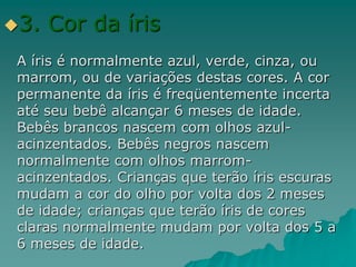 3. Cor da íris
A íris é normalmente azul, verde, cinza, ou
marrom, ou de variações destas cores. A cor
permanente da íris é freqüentemente incerta
até seu bebê alcançar 6 meses de idade.
Bebês brancos nascem com olhos azul-
acinzentados. Bebês negros nascem
normalmente com olhos marrom-
acinzentados. Crianças que terão íris escuras
mudam a cor do olho por volta dos 2 meses
de idade; crianças que terão íris de cores
claras normalmente mudam por volta dos 5 a
6 meses de idade.
 
