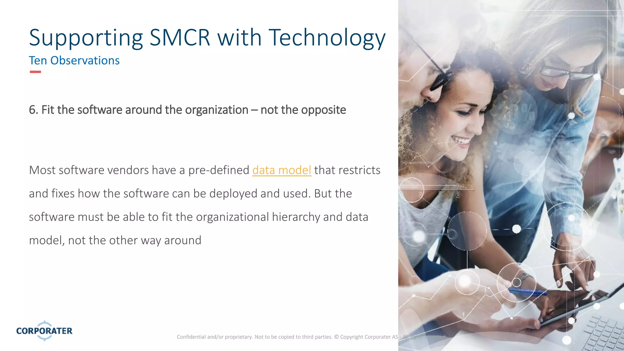 10
Confidential and/or proprietary. Not to be copied to third parties. © Copyright Corporater AS - All rights reserved.
Supporting SMCR with Technology
Ten Observations
6. Fit the software around the organization – not the opposite
Most software vendors have a pre-defined data model that restricts
and fixes how the software can be deployed and used. But the
software must be able to fit the organizational hierarchy and data
model, not the other way around
 