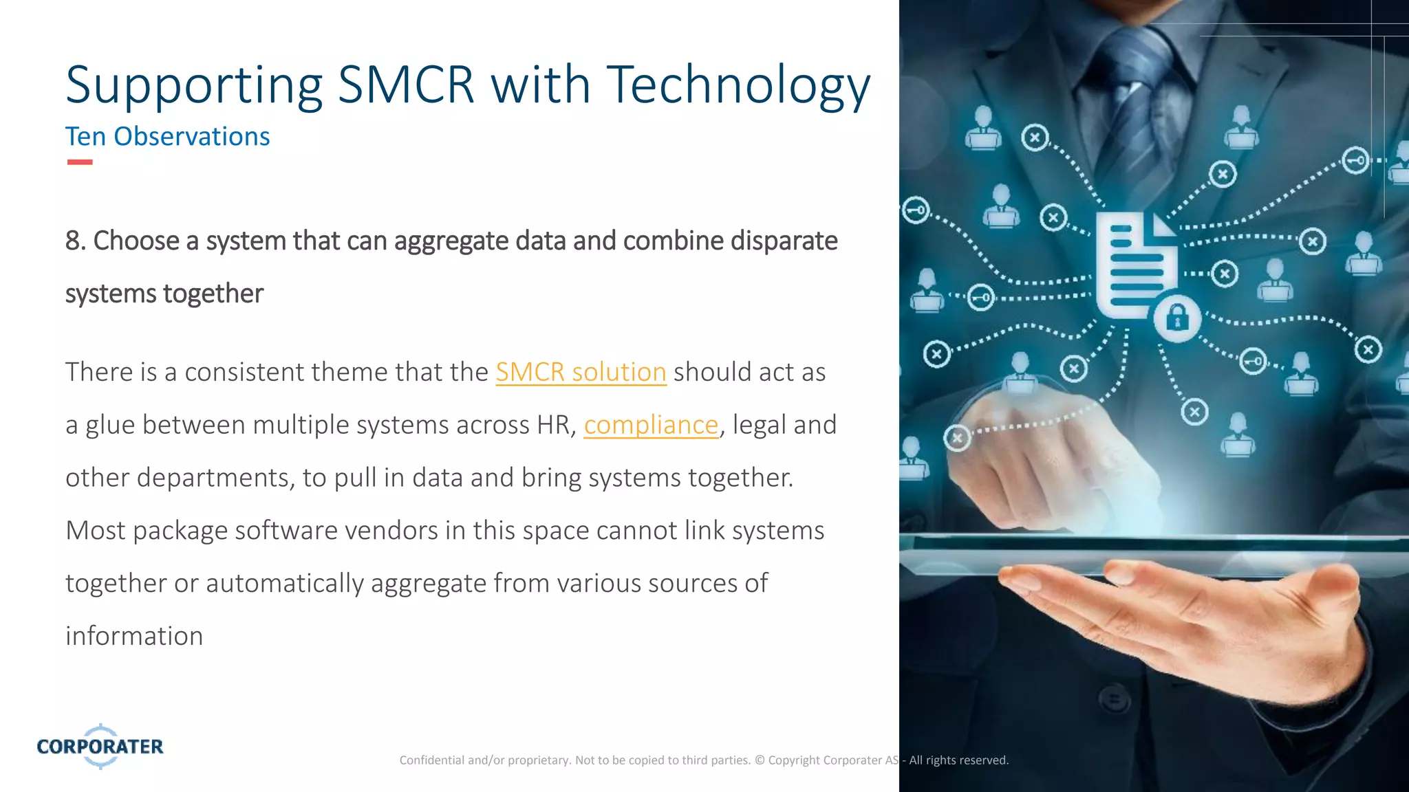11
Confidential and/or proprietary. Not to be copied to third parties. © Copyright Corporater AS - All rights reserved.
Supporting SMCR with Technology
Ten Observations
8. Choose a system that can aggregate data and combine disparate
systems together
There is a consistent theme that the SMCR solution should act as
a glue between multiple systems across HR, compliance, legal and
other departments, to pull in data and bring systems together.
Most package software vendors in this space cannot link systems
together or automatically aggregate from various sources of
information
 