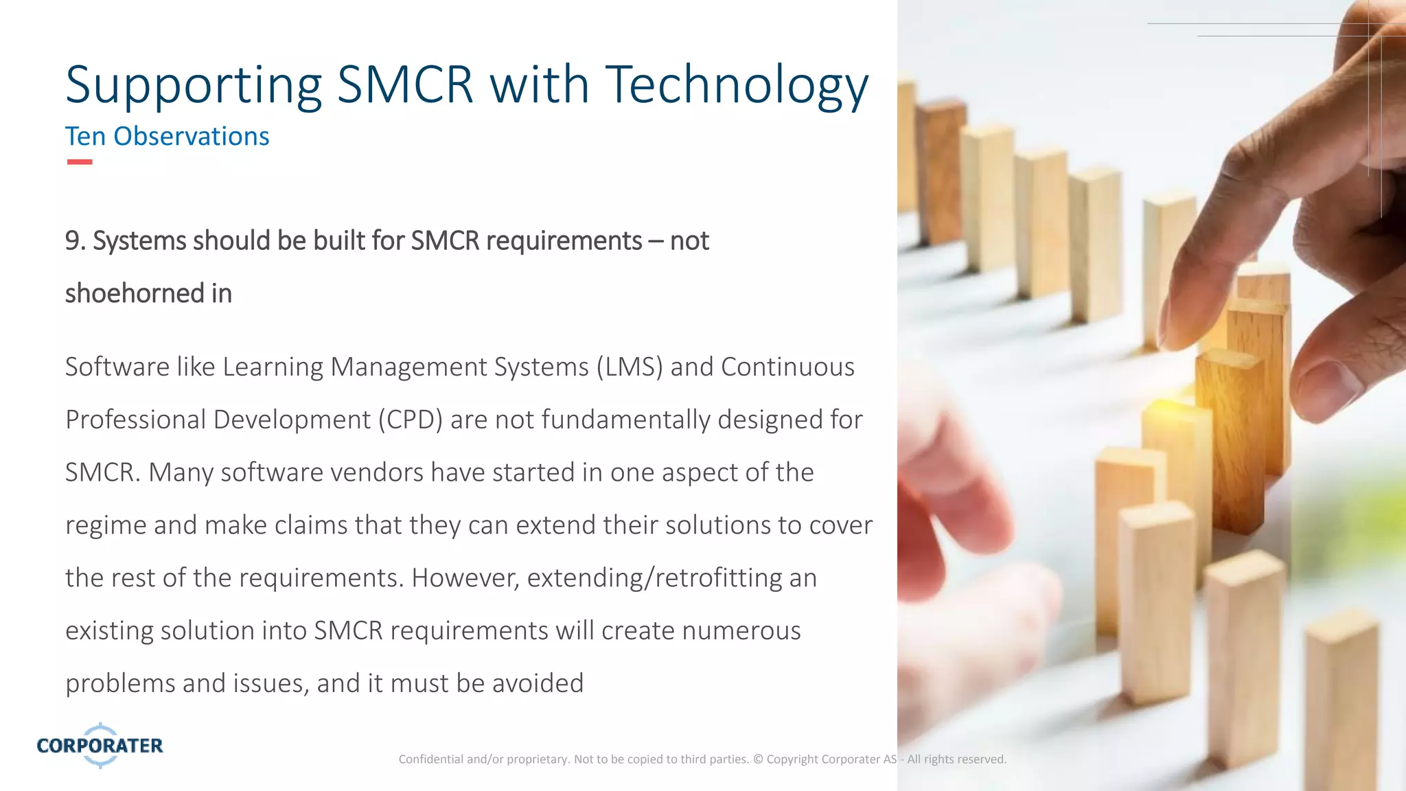 12
Confidential and/or proprietary. Not to be copied to third parties. © Copyright Corporater AS - All rights reserved.
Supporting SMCR with Technology
Ten Observations
9. Systems should be built for SMCR requirements – not
shoehorned in
Software like Learning Management Systems (LMS) and Continuous
Professional Development (CPD) are not fundamentally designed for
SMCR. Many software vendors have started in one aspect of the
regime and make claims that they can extend their solutions to cover
the rest of the requirements. However, extending/retrofitting an
existing solution into SMCR requirements will create numerous
problems and issues, and it must be avoided
 
