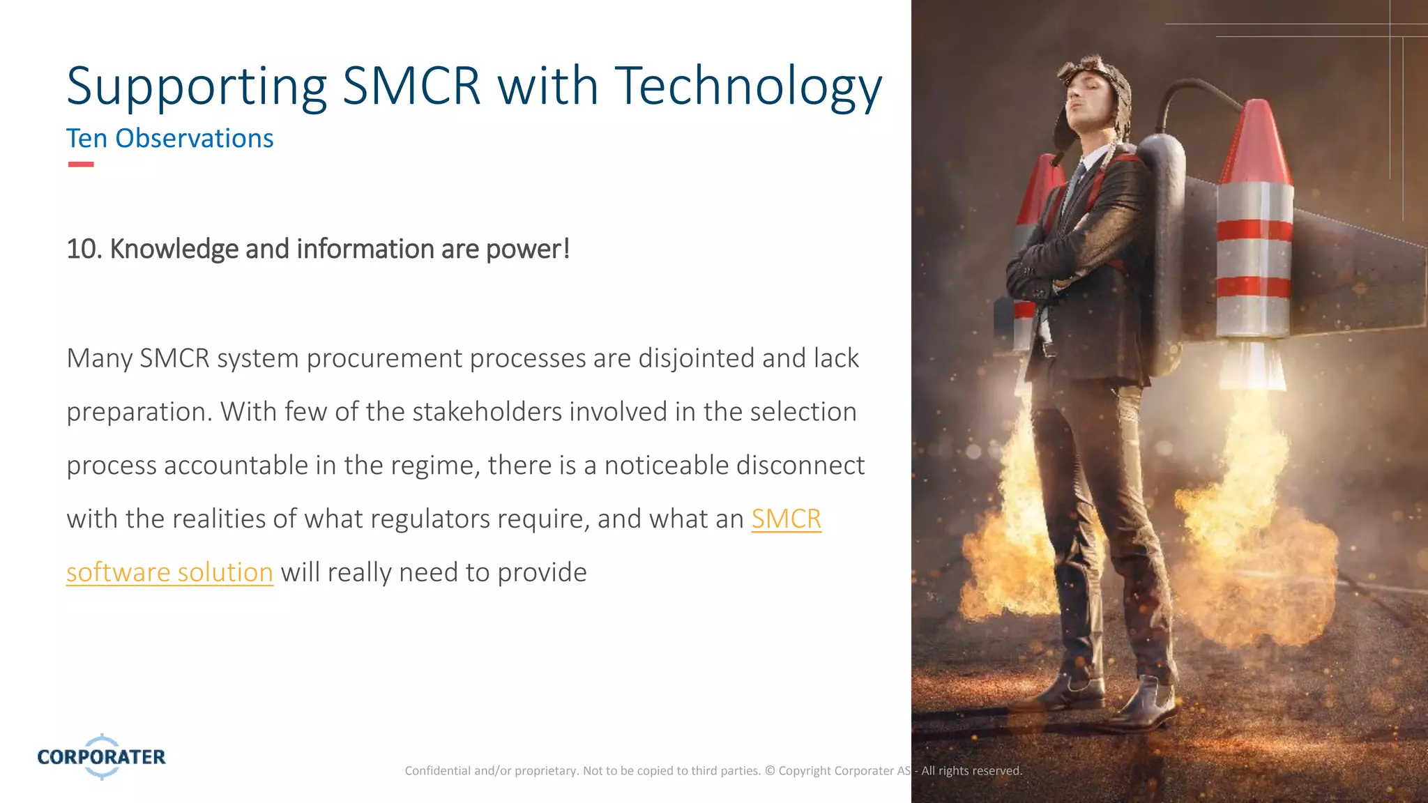 13
Confidential and/or proprietary. Not to be copied to third parties. © Copyright Corporater AS - All rights reserved.
Supporting SMCR with Technology
Ten Observations
10. Knowledge and information are power!
Many SMCR system procurement processes are disjointed and lack
preparation. With few of the stakeholders involved in the selection
process accountable in the regime, there is a noticeable disconnect
with the realities of what regulators require, and what an SMCR
software solution will really need to provide
 