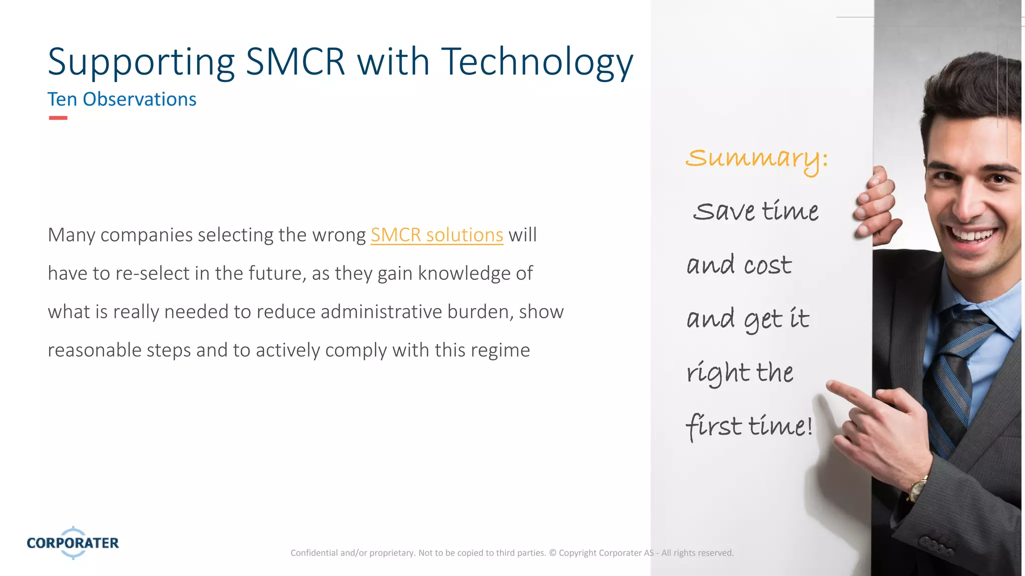 14
Supporting SMCR with Technology
Ten Observations
Many companies selecting the wrong SMCR solutions will
have to re-select in the future, as they gain knowledge of
what is really needed to reduce administrative burden, show
reasonable steps and to actively comply with this regime
Confidential and/or proprietary. Not to be copied to third parties. © Copyright Corporater AS - All rights reserved.
Summary:
Save time
and cost
and get it
right the
first time!
 