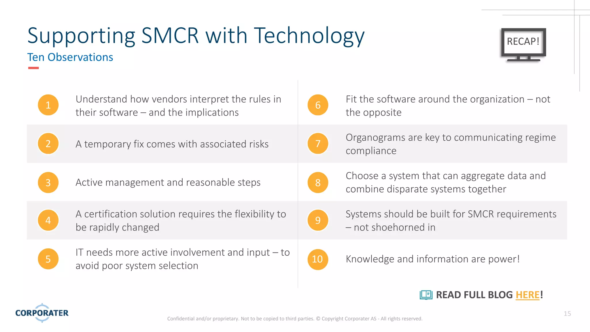 Confidential and/or proprietary. Not to be copied to third parties. © Copyright Corporater AS - All rights reserved.
15
Supporting SMCR with Technology
Ten Observations
RECAP!
Understand how vendors interpret the rules in
their software – and the implications
Fit the software around the organization – not
the opposite
A temporary fix comes with associated risks
Organograms are key to communicating regime
compliance
Active management and reasonable steps
Choose a system that can aggregate data and
combine disparate systems together
A certification solution requires the flexibility to
be rapidly changed
Systems should be built for SMCR requirements
– not shoehorned in
IT needs more active involvement and input – to
avoid poor system selection
Knowledge and information are power!
1
2
3
4
5
6
7
8
9
10
READ FULL BLOG HERE!
 