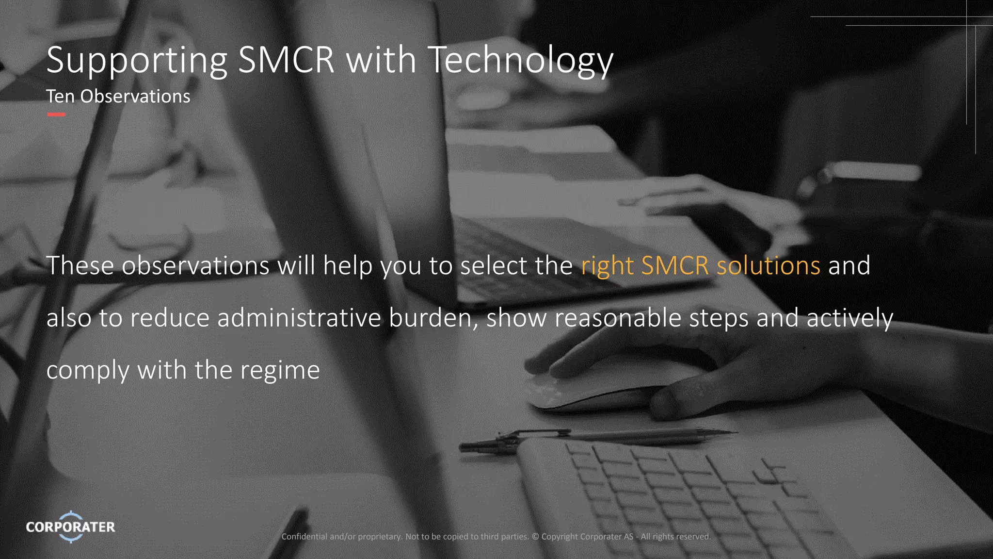 Confidential and/or proprietary. Not to be copied to third parties. © Copyright Corporater AS - All rights reserved.
4
Supporting SMCR with Technology
Ten Observations
These observations will help you to select the right SMCR solutions and
also to reduce administrative burden, show reasonable steps and actively
comply with the regime
Confidential and/or proprietary. Not to be copied to third parties. © Copyright Corporater AS - All rights reserved.
 