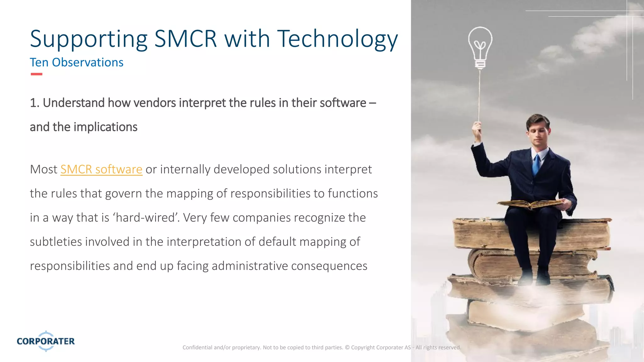 5
Confidential and/or proprietary. Not to be copied to third parties. © Copyright Corporater AS - All rights reserved.
Supporting SMCR with Technology
Ten Observations
1. Understand how vendors interpret the rules in their software –
and the implications
Most SMCR software or internally developed solutions interpret
the rules that govern the mapping of responsibilities to functions
in a way that is ‘hard-wired’. Very few companies recognize the
subtleties involved in the interpretation of default mapping of
responsibilities and end up facing administrative consequences
 