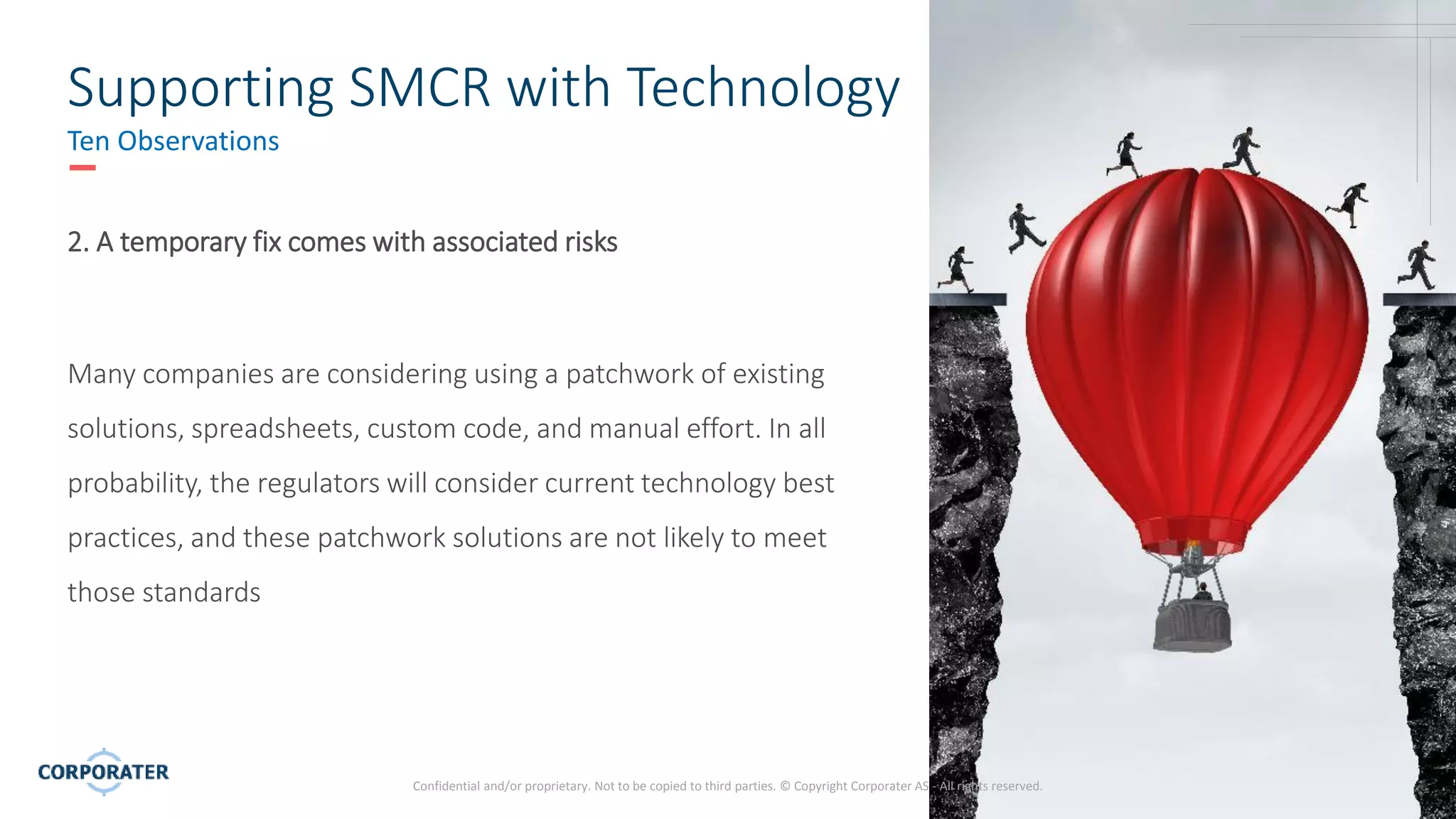 6
Confidential and/or proprietary. Not to be copied to third parties. © Copyright Corporater AS - All rights reserved.
Supporting SMCR with Technology
Ten Observations
2. A temporary fix comes with associated risks
Many companies are considering using a patchwork of existing
solutions, spreadsheets, custom code, and manual effort. In all
probability, the regulators will consider current technology best
practices, and these patchwork solutions are not likely to meet
those standards
 