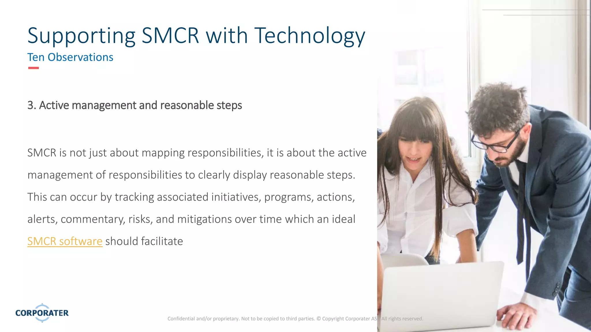 7
Confidential and/or proprietary. Not to be copied to third parties. © Copyright Corporater AS - All rights reserved.
Supporting SMCR with Technology
Ten Observations
3. Active management and reasonable steps
SMCR is not just about mapping responsibilities, it is about the active
management of responsibilities to clearly display reasonable steps.
This can occur by tracking associated initiatives, programs, actions,
alerts, commentary, risks, and mitigations over time which an ideal
SMCR software should facilitate
 