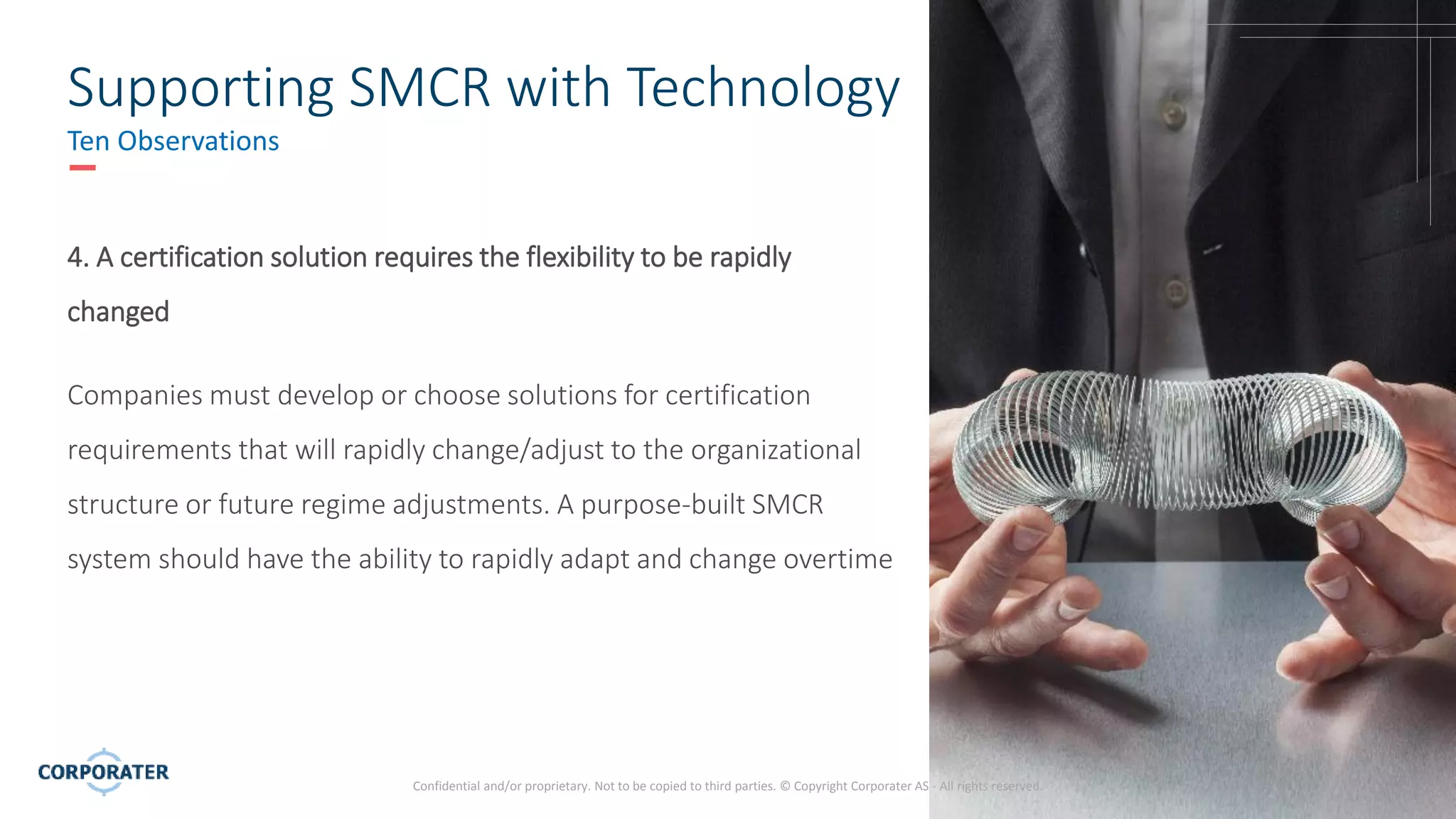 8
Confidential and/or proprietary. Not to be copied to third parties. © Copyright Corporater AS - All rights reserved.
Supporting SMCR with Technology
Ten Observations
4. A certification solution requires the flexibility to be rapidly
changed
Companies must develop or choose solutions for certification
requirements that will rapidly change/adjust to the organizational
structure or future regime adjustments. A purpose-built SMCR
system should have the ability to rapidly adapt and change overtime
 