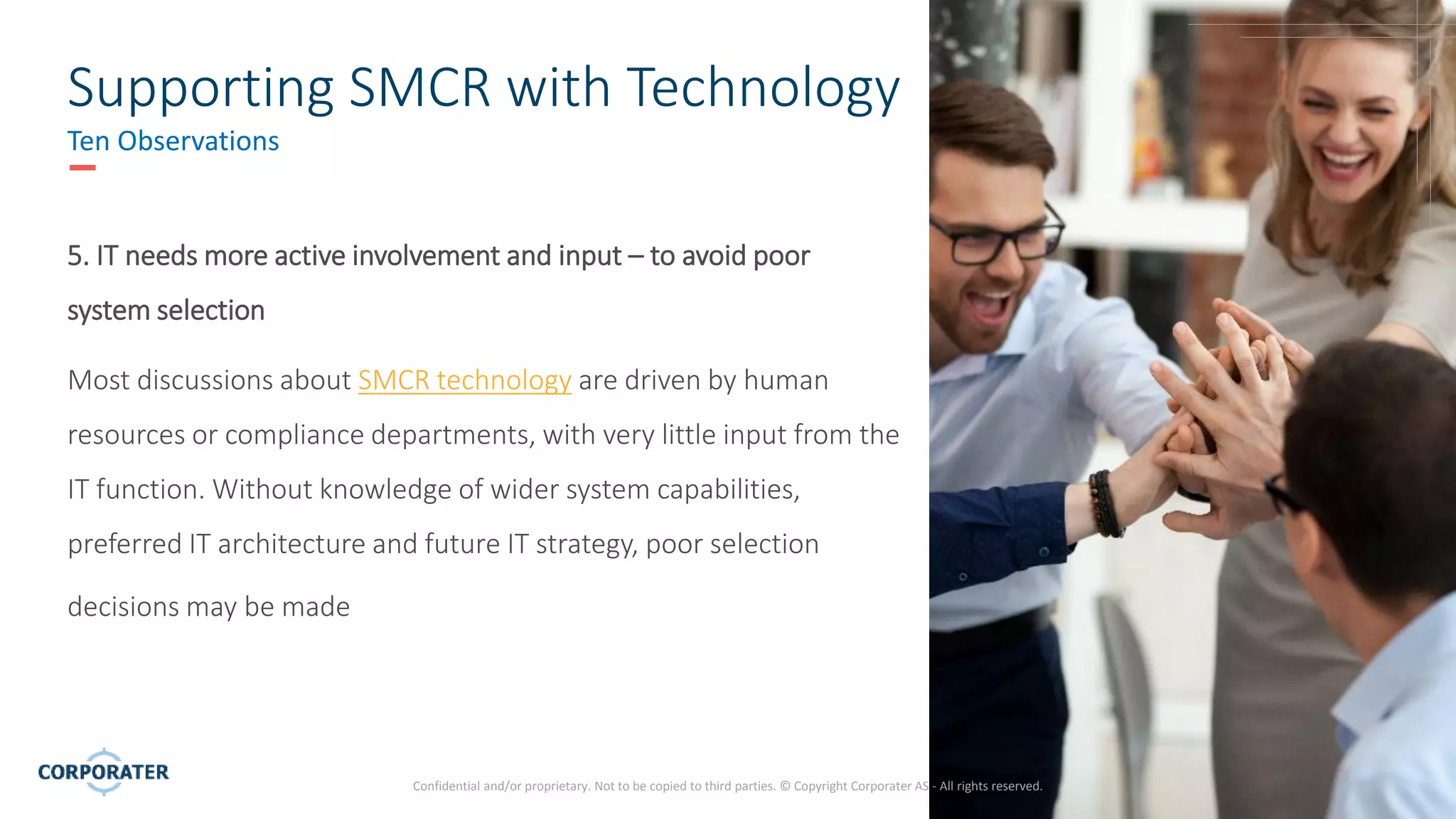 9
Confidential and/or proprietary. Not to be copied to third parties. © Copyright Corporater AS - All rights reserved.
Supporting SMCR with Technology
Ten Observations
5. IT needs more active involvement and input – to avoid poor
system selection
Most discussions about SMCR technology are driven by human
resources or compliance departments, with very little input from the
IT function. Without knowledge of wider system capabilities,
preferred IT architecture and future IT strategy, poor selection
decisions may be made
 