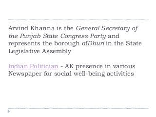 Arvind Khanna is the General Secretary of
the Punjab State Congress Party and
represents the borough ofDhuri in the State
Legislative Assembly
Indian Politician - AK presence in various
Newspaper for social well-being activities
 
