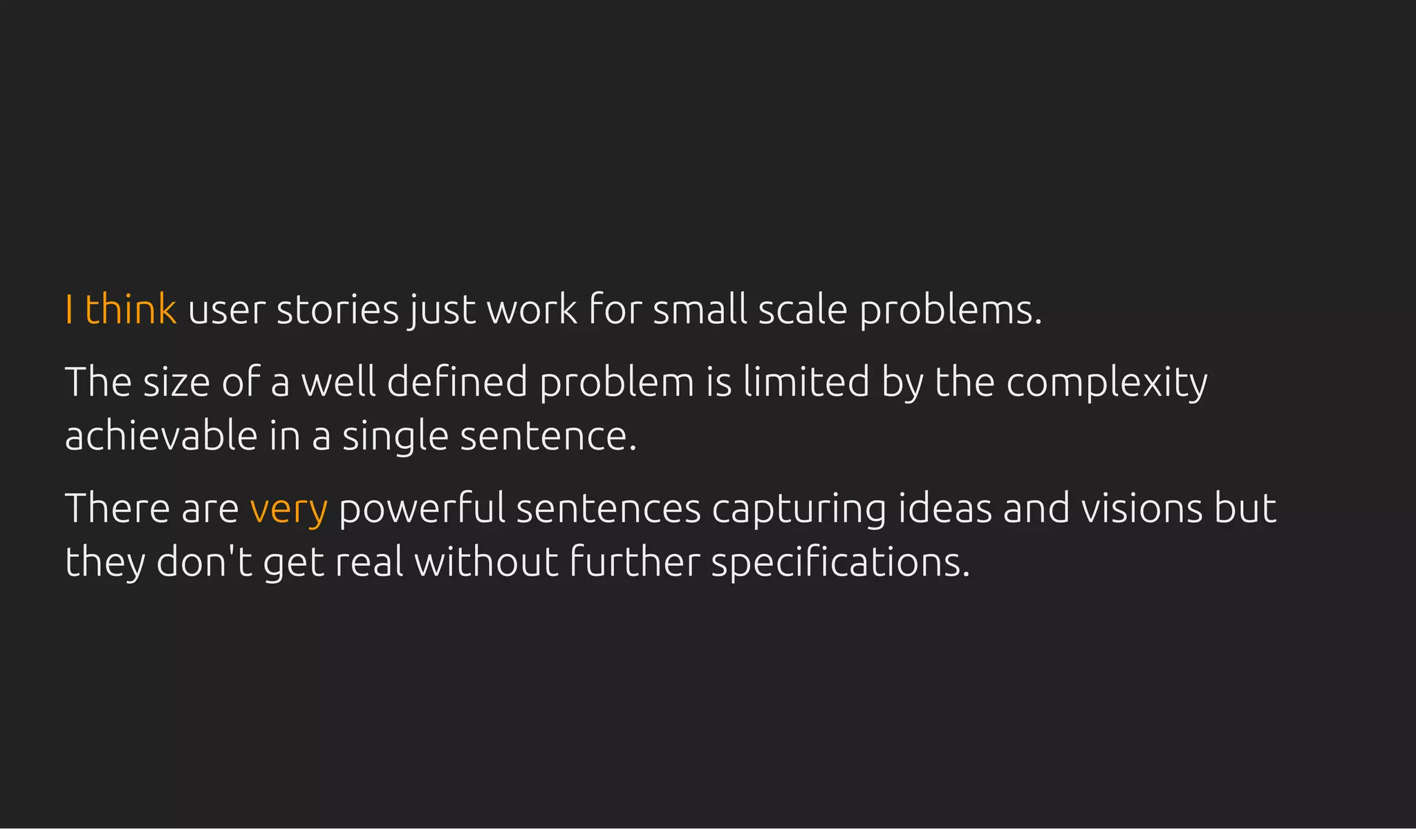 I thinkI think user stories just work for small scale problems.user stories just work for small scale problems.
The size of a well de ned problem is limited by the complexityThe size of a well de ned problem is limited by the complexity
achievable in a single sentence.achievable in a single sentence.
There areThere are veryvery powerful sentences capturing ideas and visions butpowerful sentences capturing ideas and visions but
they don't get real without further speci cations.they don't get real without further speci cations.
 