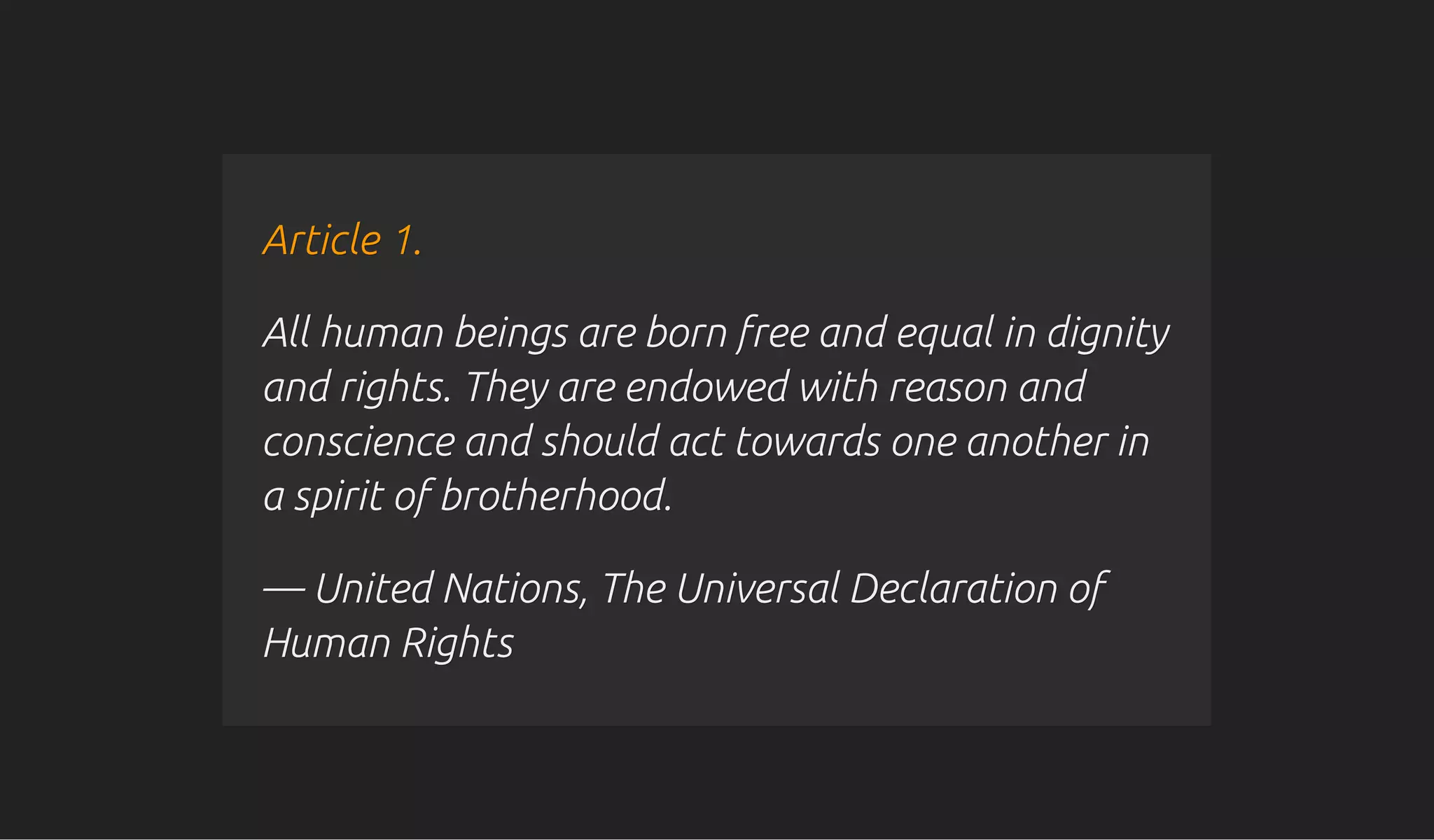 Article 1.Article 1.
All human beings are born free and equal in dignityAll human beings are born free and equal in dignity
and rights. They are endowed with reason andand rights. They are endowed with reason and
conscience and should act towards one another inconscience and should act towards one another in
a spirit of brotherhood.a spirit of brotherhood.
— United Nations, The Universal Declaration of— United Nations, The Universal Declaration of
Human RightsHuman Rights
 