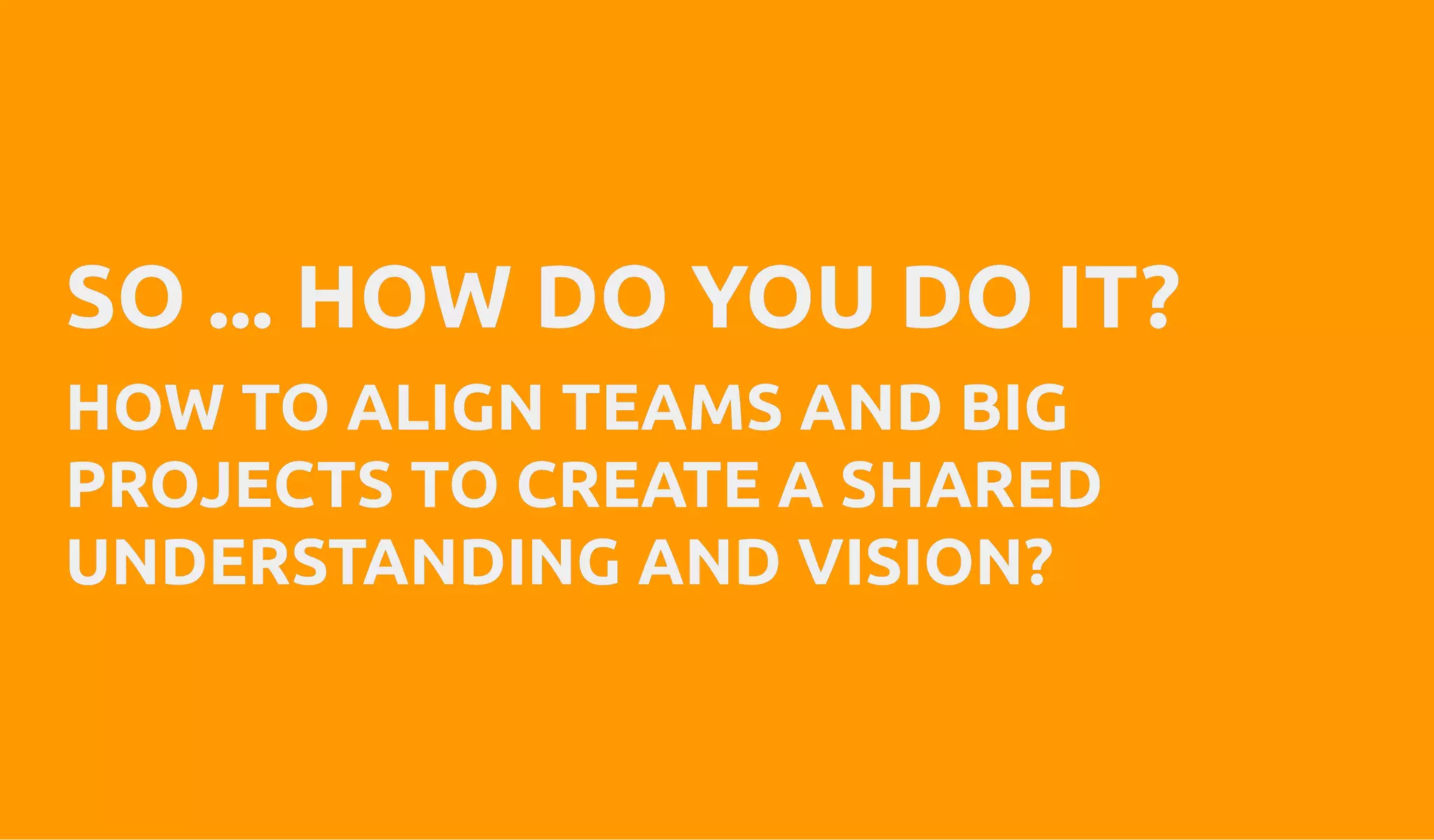 SO ... HOW DO YOU DO IT?SO ... HOW DO YOU DO IT?
HOW TO ALIGN TEAMS AND BIGHOW TO ALIGN TEAMS AND BIG
PROJECTS TO CREATE A SHAREDPROJECTS TO CREATE A SHARED
UNDERSTANDING AND VISION?UNDERSTANDING AND VISION?
 
