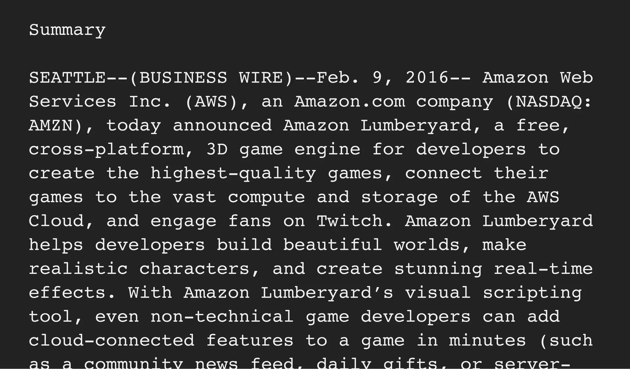 Summary
SEATTLE--(BUSINESS WIRE)--Feb. 9, 2016-- Amazon Web
Services Inc. (AWS), an Amazon.com company (NASDAQ:
AMZN), today announced Amazon Lumberyard, a free,
cross-platform, 3D game engine for developers to
create the highest-quality games, connect their
games to the vast compute and storage of the AWS
Cloud, and engage fans on Twitch. Amazon Lumberyard
helps developers build beautiful worlds, make
realistic characters, and create stunning real-time
effects. With Amazon Lumberyard’s visual scripting
tool, even non-technical game developers can add
cloud-connected features to a game in minutes (such
 