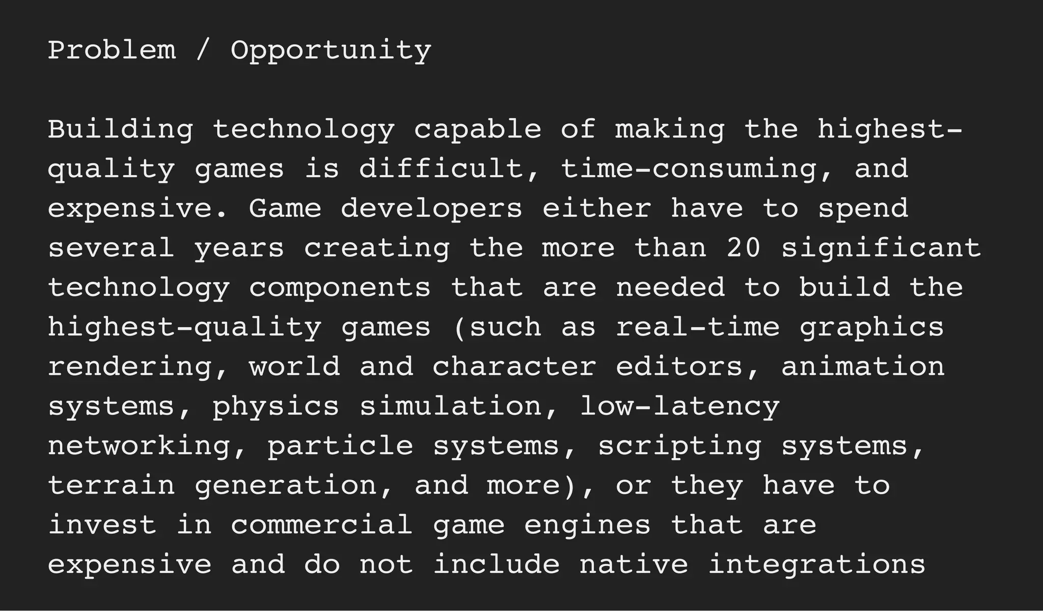 Problem / Opportunity
Building technology capable of making the highest-
quality games is difficult, time-consuming, and
expensive. Game developers either have to spend
several years creating the more than 20 significant
technology components that are needed to build the
highest-quality games (such as real-time graphics
rendering, world and character editors, animation
systems, physics simulation, low-latency
networking, particle systems, scripting systems,
terrain generation, and more), or they have to
invest in commercial game engines that are
expensive and do not include native integrations
 